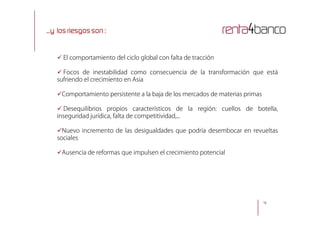 ...y los riesgos son :
 El comportamiento del ciclo global con falta de tracción
 Focos de inestabilidad como consecuencia de la transformación que está
sufriendo el crecimiento en Asia
Comportamiento persistente a la baja de los mercados de materias primas
 Desequilibrios propios característicos de la región: cuellos de botella,
inseguridad jurídica, falta de competitividad,...
1616
inseguridad jurídica, falta de competitividad,...
Nuevo incremento de las desigualdades que podría desembocar en revueltas
sociales
Ausencia de reformas que impulsen el crecimiento potencial
 