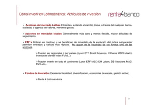 Cómo invertir en Latinoamérica: Vehículos de inversión
 Acciones del mercado Latíbex Eficientes, evitando el cambio divisa, a través del cualquier banco,
sociedad o agencia de valores, menores gastos.
 Acciones en mercados locales Generalmente más caro y menos flexible, mayor dificultad de
seguimiento.
 ETF´s Cotizan en continuo y se benefician de inmediato de la evolución del índice subyacente/
permiten entradas y salidas muy rápidas. No gozan de la fiscalidad de los fondos sino de las
acciones.
Pueden ser regionales o por países (Lyxor ETF Brazil Ibovespa, I Shares MSCI Mexico
Investable Market Index Fund...)
25
Investable Market Index Fund...)
Pueden invertir en todo el continente (Lyxor ETF MSCI EM Latam, DB Xtrackers MSCI
EM Latin...
 Fondos de Inversión (Excelente fiscalidad, diversificación, economías de escala, gestión activa)
Renta 4 Latinoamérica
 