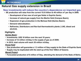 PETROBRAS
Natural Gas supply extension in Brazil
 New investments will reduce the country’s dependence on imported gas.
 • SE production will raise from the current 15.8 million to 40 million m3 per day in 2008.
     • Development of two new oil and gas fields in Espírito Santo;
     • Increase of natural gas supply from the Marlim field (Campos Basin);
     • Expansion of gas production in the Merluza field (Santos Basin);
     • Demand rationalization;
     • Refineries, Distributors and flex-fuel thermoelectric plants ( LNG, diesel and
       alcohol).
  Highlights
  Santos Basin:
  • Investments: US$ 18 billion over the next 10 years;
  • Increase of 12 million m3/day in the supply of gas as of 2009;
  • In 2010, total volume will reach 30 million m3/day.
  Peroá Field:
  • Gas production will guarantee a 1.3 million m3/day supply to the State of Espírito Santo
  • Supply may be duplicated with the start-up of the first 100km of Gasene.
  Manati Project:
  • Forecasted production of 6 million m3/day, attending the demand of the State of Bahia.

                                                                                         28
 