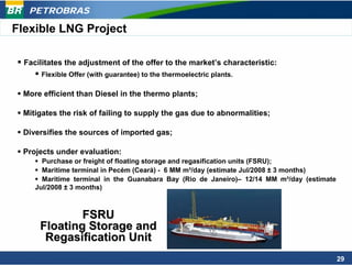 PETROBRAS

Flexible LNG Project

  Facilitates the adjustment of the offer to the market’s characteristic:
      Flexible Offer (with guarantee) to the thermoelectric plants.

 More efficient than Diesel in the thermo plants;

 Mitigates the risk of failing to supply the gas due to abnormalities;

 Diversifies the sources of imported gas;

 Projects under evaluation:
       Purchase or freight of floating storage and regasification units (FSRU);
       Maritime terminal in Pecém (Ceará) - 6 MM m³/day (estimate Jul/2008 ± 3 months)
       Maritime terminal in the Guanabara Bay (Rio de Janeiro)– 12/14 MM m³/day (estimate
     Jul/2008 ± 3 months)



              FSRU
      Floating Storage and
       Regasification Unit
                                                                                            29
 