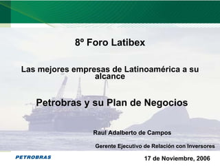 8º Foro Latibex

    Las mejores empresas de Latinoamérica a su
                     alcance


       Petrobras y su Plan de Negocios

                     Raul Adalberto de Campos

                     Gerente Ejecutivo de Relación con Inversores

                                      17 de Noviembre, 2006     1
1
 