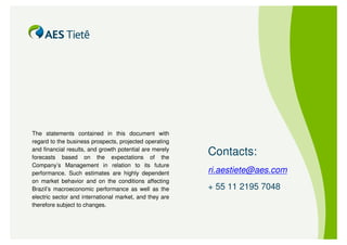 The statements contained in this document with
regard to the business prospects, projected operating
and financial results, and growth potential are merely
forecasts based on the expectations of the
                                                         Contacts:
Company’s Management in relation to its future
performance. Such estimates are highly dependent         ri.aestiete@aes.com
on market behavior and on the conditions affecting
Brazil’s macroeconomic performance as well as the        + 55 11 2195 7048
electric sector and international market, and they are
therefore subject to changes.
 