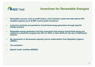 Incentives for Renewable Energies


•   Renewable sources, such as small hydros, wind, biomass, waste and solar plants with
    installed capacity up to 30 MW receive public incentives

•   Long-term contracts are granted to incentivized energy generators through specific
    energy auctions

•   Renewable energy generators and free consumers that acquire incentivized energy are
    entitled to a discount (ranging from 50% to 100%) in their tariffs for the use of distribution
    network

•   No concession or bid process required, just an authorization from Regulatory Agency
    (ANEEL)

•   Tax exemption

•   Special credit facilities (BNDES)




                                                                                                     6
 