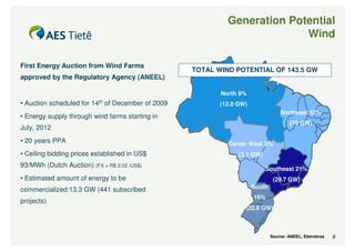 Generation Potential
                                                                          Wind

First Energy Auction from Wind Farms
                                                   TOTAL WIND POTENTIAL OF 143.5 GW
approved by the Regulatory Agency (ANEEL)

                                                          North 9%
• Auction scheduled for 14th of December of 2009          (12.8 GW)
                                                                                  Northeast 52%
• Energy supply through wind farms starting in
                                                                                       (75 GW)
July, 2012
• 20 years PPA                                              Center West 2%
• Ceiling bidding prices established in US$                     (3.1 GW)
93/MWh (Dutch Auction) (FX = R$ 2.02 /US$)
                                                                           Southeast 21%
• Estimated amount of energy to be                                             (29.7 GW)
                                                                      South
commercialized:13.3 GW (441 subscribed
                                                                      16%
projects)
                                                                  (22.8 GW)



                                                                              Source: ANEEL, Eletrobras   9
 