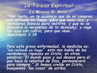 La Tibieza Espiritual
                 La Receta de Dios:
•   “18Por tanto, yo te aconsejo que de mí compres
    oro refinado en fuego, para que seas rico, y
    vestiduras blancas para vestirte, y que no se
    descubra la vergüenza de tu desnudez; y unge
    tus ojos con colirio, para que veas. ”
    Apocalipsis 3.18


• Para esta grave enfermedad, la medicina es:
    “oro refinado en fuego” esto nos habla de las
    verdaderas riquezas en Cristo, en otras
    palabras:”El mundo pasa y sus deseos pero el
    que hace la voluntad de Dios, permanecerá
    para siempre.” Si hemos creído en Cristo,
    busquemos “las cosas” de arriba.
 