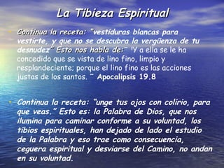 La Tibieza Espiritual
• Continua la receta: “vestiduras blancas para
                      “
  vestirte, y que no se descubra la vergüenza de tu
  desnudez” Esto nos habla de:¨ 8Y a ella se le ha
  concedido que se vista de lino fino, limpio y
  resplandeciente; porque el lino fino es las acciones
  justas de los santos. ¨ Apocalipsis 19.8


• Continua la receta: “unge tus ojos con colirio, para
  que veas.” Esto es: la Palabra de Dios, que nos
  ilumina para caminar conforme a su voluntad, los
  tibios espirituales, han dejado de lado el estudio
  de la Palabra y eso trae como consecuencia,
  ceguera espiritual y desviarse del Camino, no andan
  en su voluntad.
 