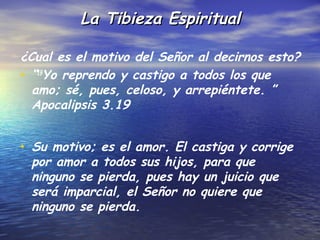 La Tibieza Espiritual

¿Cual es el motivo del Señor al decirnos esto?
• “19Yo reprendo y castigo a todos los que
  amo; sé, pues, celoso, y arrepiéntete. ”
  Apocalipsis 3.19


• Su motivo; es el amor. El castiga y corrige
 por amor a todos sus hijos, para que
 ninguno se pierda, pues hay un juicio que
 será imparcial, el Señor no quiere que
 ninguno se pierda.
 