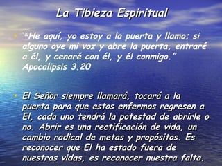 La Tibieza Espiritual

• “ 20He aquí, yo estoy a la puerta y llamo; si
  alguno oye mi voz y abre la puerta, entraré
  a él, y cenaré con él, y él conmigo.”
  Apocalipsis 3.20


• El Señor siempre llamará, tocará a la
  puerta para que estos enfermos regresen a
  El, cada uno tendrá la potestad de abrirle o
  no. Abrir es una rectificación de vida, un
  cambio radical de metas y propósitos. Es
  reconocer que El ha estado fuera de
  nuestras vidas, es reconocer nuestra falta.
 