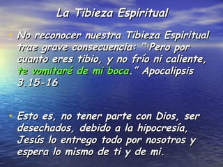 La Tibieza Espiritual
• No reconocer nuestra Tibieza Espiritual
 trae grave consecuencia: “16Pero por
 cuanto eres tibio, y no frío ni caliente,
 te vomitaré de mi boca.” Apocalipsis
 3.15-16


• Esto es, no tener parte con Dios, ser
 desechados, debido a la hipocresía,
 Jesús lo entrego todo por nosotros y
 espera lo mismo de ti y de mi.
 