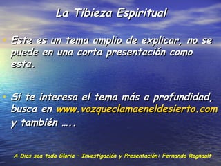 La Tibieza Espiritual

• Este es un tema amplio de explicar, no se
 puede en una corta presentación como
 esta.


• Si te interesa el tema más a profundidad,
 busca en www.vozqueclamaeneldesierto.com
 y también …..


  A Dios sea toda Gloria – Investigación y Presentación: Fernando Regnault
 