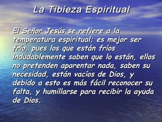 La Tibieza Espiritual

• El Señor Jesús se refiere a la
 temperatura espiritual; es mejor ser
 frío, pues los que están fríos
 indudablemente saben que lo están, ellos
 no pretenden aparentar nada, saben su
 necesidad, están vacíos de Dios, y
 debido a esto es más fácil reconocer su
 falta, y humillarse para recibir la ayuda
 de Dios.
 