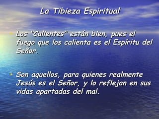 La Tibieza Espiritual

• Los “Calientes” están bien, pues el
 fuego que los calienta es el Espíritu del
 Señor.


• Son aquellos, para quienes realmente
 Jesús es el Señor, y lo reflejan en sus
 vidas apartadas del mal.
 