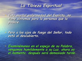 La Tibieza Espiritual

• Esta mortal enfermedad del Espíritu, no
 tiene síntomas para la personas que la
 padece.


• Pero a los ojos de fuego del Señor, todo
 está al descubierto.


• Examinémonos en el espejo de su Palabra,
 vengamos humildemente a su Luz, ahora es
 el momento, después será demasiado tarde.
 