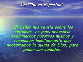La Tibieza Espiritual




  •El Señor nos revela sobre los
    síntomas, es pues necesario
  examinarnos nosotros mismos y
   reconocer humildemente que
necesitamos la ayuda de Dios, para
         poder ser sanados.
 