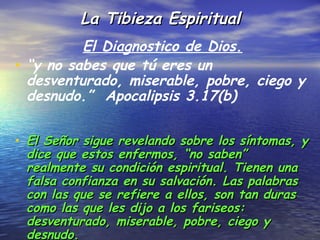La Tibieza Espiritual
          El Diagnostico de Dios.
• “y no sabes que tú eres un
  desventurado, miserable, pobre, ciego y
  desnudo.” Apocalipsis 3.17(b)


• El Señor sigue revelando sobre los síntomas, y
 dice que estos enfermos, “no saben”
 realmente su condición espiritual. Tienen una
 falsa confianza en su salvación. Las palabras
 con las que se refiere a ellos, son tan duras
 como las que les dijo a los fariseos:
 desventurado, miserable, pobre, ciego y
 desnudo.
 