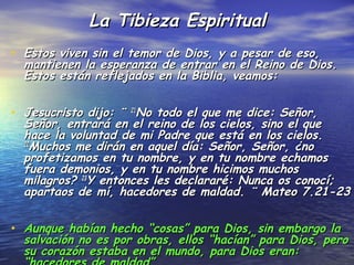 La Tibieza Espiritual
• Estos viven sin el temor de Dios, y a pesar de eso,
  mantienen la esperanza de entrar en el Reino de Dios.
  Estos están reflejados en la Biblia, veamos:


• Jesucristo dijo: ¨ 21No todo el que me dice: Señor,
  Señor, entrará en el reino de los cielos, sino el que
  hace la voluntad de mi Padre que está en los cielos.
  22
    Muchos me dirán en aquel día: Señor, Señor, ¿no
  profetizamos en tu nombre, y en tu nombre echamos
  fuera demonios, y en tu nombre hicimos muchos
  milagros? 23Y entonces les declararé: Nunca os conocí;
  apartaos de mí, hacedores de maldad. ¨ Mateo 7.21-23


• Aunque habían hecho “cosas” para Dios, sin embargo la
  salvación no es por obras, ellos “hacían” para Dios, pero
  su corazón estaba en el mundo, para Dios eran:
 