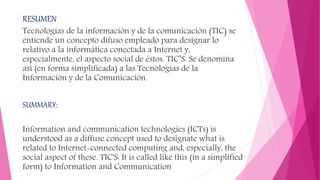 RESUMEN
Tecnologías de la información y de la comunicación (TIC) se
entiende un concepto difuso empleado para designar lo
relativo a la informática conectada a Internet y,
especialmente, el aspecto social de éstos. TIC’S: Se denomina
así (en forma simplificada) a las Tecnologías de la
Información y de la Comunicación.
SUMMARY:
Information and communication technologies (ICTs) is
understood as a diffuse concept used to designate what is
related to Internet-connected computing and, especially, the
social aspect of these. TIC'S: It is called like this (in a simplified
form) to Information and Communication
 