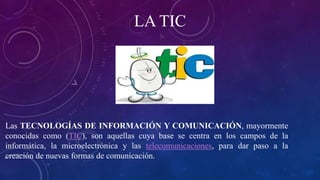 LA TIC
Las TECNOLOGÍAS DE INFORMACIÓN Y COMUNICACIÓN, mayormente
conocidas como (TIC), son aquellas cuya base se centra en los campos de la
informática, la microelectrónica y las telecomunicaciones, para dar paso a la
creación de nuevas formas de comunicación.
 