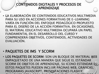 CONTENIDOS DIGITALES Y PROCESOS DE
APRENDIZAJE
• LA ELABORACIÓN DE CONTENIDOS EDUCATIVOS MULTIMEDIA
PARA SU USO EN ACCIONES FORMATIVAS DE E-LEARNING
VARÍA EN FUNCIÓN DEL ENFOQUE PEDAGÓGICO PROPUESTO
PARA EL DISEÑO DE LA ACCIÓN FORMATIVA. EN OCASIONES,
EL MATERIAL EDUCATIVO MULTIMEDIA OCUPARÁ UN PAPEL
FUNDAMENTAL EN EL DESARROLLO DEL CURSO Y
COMPRENDERÁ OBJETIVOS, CONTENIDOS, ACTIVIDADES DE
EVALUACIÓN.
• PAQUETES DE IMS Y SCORM
• LOS PAQUETES DE SCORM: SON UN BLOQUE DE MATERIAL WEB
EMPAQUETADO DE UNA MANERA QUE SIGUE EL ESTÁNDAR
SCORM DE OBJETOS DE APRENDIZAJE. SU ICONO ESTÁNDAR ES:
ESTOS PAQUETES PUEDEN INCLUIR PÁGINAS WEB, GRÁFICAS,
PROGRAMAS JAVASCRIPT, PRESENTACIONES FLASH Y
 