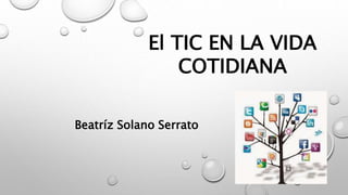El TIC EN LA VIDA
COTIDIANA
Beatríz Solano Serrato
 