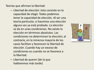 Teorías que afirman la libertad:
– Libertad de elección: ésta consiste en la
capacidad de elegir. Todos podemos
tener la capacidad de elección. Al ser una
teoría particular, si hacemos una elección
alguna vez ya está probada. La elección
se da en unas condiciones. No existe la
elección en términos absolutos. Las
condiciones no determinan la elección; al
contrario, en la inmensa mayoría de los
casos facilitan y favorecen la libertad de
elección. Cuando hay un exceso de
condiciones es cuando no se favorece a
la libertad.
– Libertad de querer (de la que
hablaremos más tarde)
 