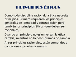 PRINCIPIOS ÉTICOS
Como toda disciplina racional, la ética necesita
principios. Primero requieren los principios
generales de identidad y contradicción pero
también los principios éticos (que deben ser
racionales).
Cuando un principio no es universal, la ética
cambia, mientras no lo descubramos no cambia.
Al ser principios racionales, están sometidos a
condiciones, pruebas y análisis.
 
