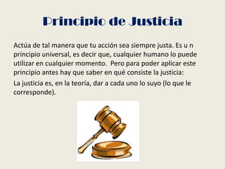 Principio de Justicia
Actúa de tal manera que tu acción sea siempre justa. Es u n
principio universal, es decir que, cualquier humano lo puede
utilizar en cualquier momento. Pero para poder aplicar este
principio antes hay que saber en qué consiste la justicia:
La justicia es, en la teoría, dar a cada uno lo suyo (lo que le
corresponde).
 