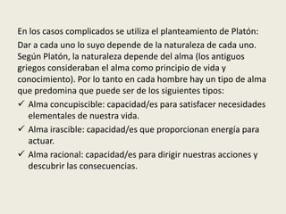 En los casos complicados se utiliza el planteamiento de Platón:
Dar a cada uno lo suyo depende de la naturaleza de cada uno.
Según Platón, la naturaleza depende del alma (los antiguos
griegos consideraban el alma como principio de vida y
conocimiento). Por lo tanto en cada hombre hay un tipo de alma
que predomina que puede ser de los siguientes tipos:
 Alma concupiscible: capacidad/es para satisfacer necesidades
elementales de nuestra vida.
 Alma irascible: capacidad/es que proporcionan energía para
actuar.
 Alma racional: capacidad/es para dirigir nuestras acciones y
descubrir las consecuencias.
 