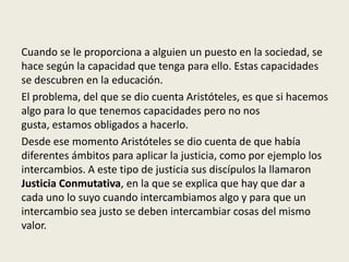 Cuando se le proporciona a alguien un puesto en la sociedad, se
hace según la capacidad que tenga para ello. Estas capacidades
se descubren en la educación.
El problema, del que se dio cuenta Aristóteles, es que si hacemos
algo para lo que tenemos capacidades pero no nos
gusta, estamos obligados a hacerlo.
Desde ese momento Aristóteles se dio cuenta de que había
diferentes ámbitos para aplicar la justicia, como por ejemplo los
intercambios. A este tipo de justicia sus discípulos la llamaron
Justicia Conmutativa, en la que se explica que hay que dar a
cada uno lo suyo cuando intercambiamos algo y para que un
intercambio sea justo se deben intercambiar cosas del mismo
valor.
 