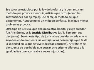 Ese valor se establece por la ley de la oferta y la demanda, un
método que provoca menos injusticias que otros (como las
subvenciones por ejemplo). Ese el mejor método del que
disponemos. Aunque no es un método perfecto. Es el que menos
problemas provoca.
Otro tipo de justicia, que analizaba otro ámbito, y cuyo creador
fue Aristóteles, es la Justicia Distributiva (así la llamaron sus
discípulos). Según este tipo de justicia hay que dar a cada uno lo
suyo teniendo en cuenta las ventajas o las desventajas que te da
la sociedad en la que se vive (sociedad concreta). Aristóteles se
dio cuenta de que había que buscar otro criterio diferente a la
igualdad (ya que acarreaba a veces injusticias).
 