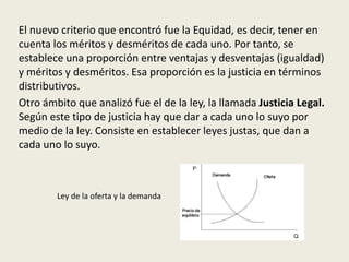 El nuevo criterio que encontró fue la Equidad, es decir, tener en
cuenta los méritos y desméritos de cada uno. Por tanto, se
establece una proporción entre ventajas y desventajas (igualdad)
y méritos y desméritos. Esa proporción es la justicia en términos
distributivos.
Otro ámbito que analizó fue el de la ley, la llamada Justicia Legal.
Según este tipo de justicia hay que dar a cada uno lo suyo por
medio de la ley. Consiste en establecer leyes justas, que dan a
cada uno lo suyo.
Ley de la oferta y la demanda
 