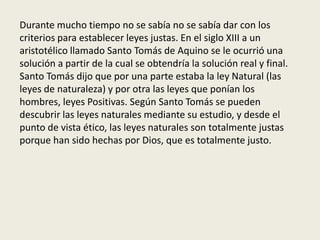 Durante mucho tiempo no se sabía no se sabía dar con los
criterios para establecer leyes justas. En el siglo XIII a un
aristotélico llamado Santo Tomás de Aquino se le ocurrió una
solución a partir de la cual se obtendría la solución real y final.
Santo Tomás dijo que por una parte estaba la ley Natural (las
leyes de naturaleza) y por otra las leyes que ponían los
hombres, leyes Positivas. Según Santo Tomás se pueden
descubrir las leyes naturales mediante su estudio, y desde el
punto de vista ético, las leyes naturales son totalmente justas
porque han sido hechas por Dios, que es totalmente justo.
 