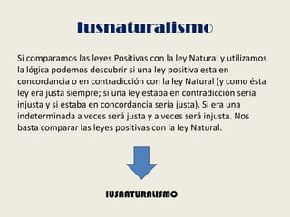Iusnaturalismo
Si comparamos las leyes Positivas con la ley Natural y utilizamos
la lógica podemos descubrir si una ley positiva esta en
concordancia o en contradicción con la ley Natural (y como ésta
ley era justa siempre; si una ley estaba en contradicción sería
injusta y si estaba en concordancia sería justa). Si era una
indeterminada a veces será justa y a veces será injusta. Nos
basta comparar las leyes positivas con la ley Natural.
IUSNATURALISMO
 