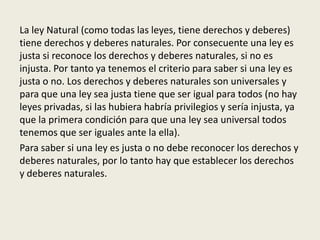 La ley Natural (como todas las leyes, tiene derechos y deberes)
tiene derechos y deberes naturales. Por consecuente una ley es
justa si reconoce los derechos y deberes naturales, si no es
injusta. Por tanto ya tenemos el criterio para saber si una ley es
justa o no. Los derechos y deberes naturales son universales y
para que una ley sea justa tiene que ser igual para todos (no hay
leyes privadas, si las hubiera habría privilegios y sería injusta, ya
que la primera condición para que una ley sea universal todos
tenemos que ser iguales ante la ella).
Para saber si una ley es justa o no debe reconocer los derechos y
deberes naturales, por lo tanto hay que establecer los derechos
y deberes naturales.
 
