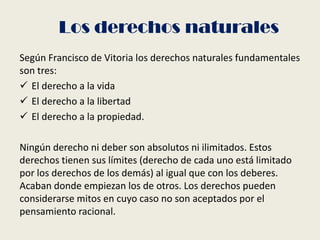 Según Francisco de Vitoria los derechos naturales fundamentales
son tres:
 El derecho a la vida
 El derecho a la libertad
 El derecho a la propiedad.
Ningún derecho ni deber son absolutos ni ilimitados. Estos
derechos tienen sus límites (derecho de cada uno está limitado
por los derechos de los demás) al igual que con los deberes.
Acaban donde empiezan los de otros. Los derechos pueden
considerarse mitos en cuyo caso no son aceptados por el
pensamiento racional.
Los derechos naturales
 