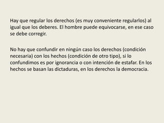Hay que regular los derechos (es muy conveniente regularlos) al
igual que los deberes. El hombre puede equivocarse, en ese caso
se debe corregir.
No hay que confundir en ningún caso los derechos (condición
necesaria) con los hechos (condición de otro tipo), si lo
confundimos es por ignorancia o con intención de estafar. En los
hechos se basan las dictaduras, en los derechos la democracia.
 