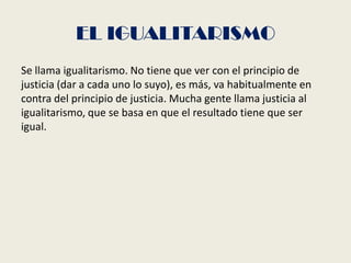 EL IGUALITARISMO
Se llama igualitarismo. No tiene que ver con el principio de
justicia (dar a cada uno lo suyo), es más, va habitualmente en
contra del principio de justicia. Mucha gente llama justicia al
igualitarismo, que se basa en que el resultado tiene que ser
igual.
 