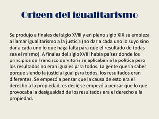 Origen del igualitarismo
Se produjo a finales del siglo XVIII y en pleno siglo XIX se empieza
a llamar igualitarismo a la justicia (no dar a cada uno lo suyo sino
dar a cada uno lo que haga falta para que el resultado de todas
sea el mismo). A finales del siglo XVIII había países donde los
principios de Francisco de Vitoria se aplicaban a la política pero
los resultados no eran iguales para todos. La gente quería saber
porque siendo la justicia igual para todos, los resultados eran
diferentes. Se empezó a pensar que la causa de esto era el
derecho a la propiedad, es decir, se empezó a pensar que lo que
provocaba la desigualdad de los resultados era el derecho a la
propiedad.
 