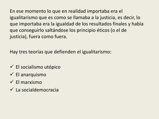 En ese momento lo que en realidad importaba era el
igualitarismo que es como se llamaba a la justicia, es decir, lo
que importaba era la igualdad de los resultados finales y había
que conseguirlo saltándose los principio éticos (o el de
justicia), fuera como fuera.
Hay tres teorías que defienden el igualitarismo:
 El socialismo utópico
 El anarquismo
 El marxismo
 La socialdemocracia
 