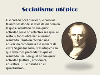 Socialismo utópico
Fue creado por Fourrier que creó los
falanterios donde se vivía de manera en
la que el resultado de cualquier
actividad sea o no colectiva sea igual al
resto, u todos obtenían el mismo
resultado (también recibían una
educación conforme a esa manera de
vivir). Según los socialistas utópicos, lo
que debemos pretender es que el
resultado final sea igual en cualquier
actividad (cultural, económica,
educativa…). Se basaba en el
igualitarismo.
 