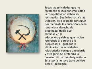 Todas las actividades que no
favorecen el igualitarismo, como
la competitividad deben ser
rechazadas. Según los socialistas
utópicos, esto se podía conseguir
por medio de la educación y de la
renuncia al derecho de
propiedad. Había que
eliminar, en la
educación, palabras que hacían
referencia al derecho a la
propiedad, al igual que la
eliminación de actividades
relacionadas con que uno pierda
y otro gane. Se pretendía la
creación de un mundo igualitario.
Esta teoría no tuvo éxito político
pero sí ideológico.
 