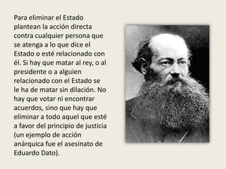 Para eliminar el Estado
plantean la acción directa
contra cualquier persona que
se atenga a lo que dice el
Estado o esté relacionado con
él. Si hay que matar al rey, o al
presidente o a alguien
relacionado con el Estado se
le ha de matar sin dilación. No
hay que votar ni encontrar
acuerdos, sino que hay que
eliminar a todo aquel que esté
a favor del principio de justicia
(un ejemplo de acción
anárquica fue el asesinato de
Eduardo Dato).
 