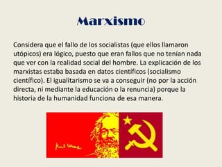 Marxismo
Considera que el fallo de los socialistas (que ellos llamaron
utópicos) era lógico, puesto que eran fallos que no tenían nada
que ver con la realidad social del hombre. La explicación de los
marxistas estaba basada en datos científicos (socialismo
científico). El igualitarismo se va a conseguir (no por la acción
directa, ni mediante la educación o la renuncia) porque la
historia de la humanidad funciona de esa manera.
 