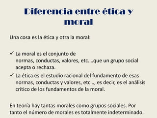 Diferencia entre ética y
moral
Una cosa es la ética y otra la moral:
 La moral es el conjunto de
normas, conductas, valores, etc.…que un grupo social
acepta o rechaza.
 La ética es el estudio racional del fundamento de esas
normas, conductas y valores, etc…, es decir, es el análisis
crítico de los fundamentos de la moral.
En teoría hay tantas morales como grupos sociales. Por
tanto el número de morales es totalmente indeterminado.
 