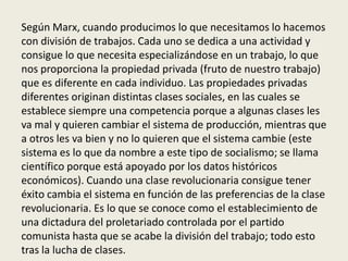 Según Marx, cuando producimos lo que necesitamos lo hacemos
con división de trabajos. Cada uno se dedica a una actividad y
consigue lo que necesita especializándose en un trabajo, lo que
nos proporciona la propiedad privada (fruto de nuestro trabajo)
que es diferente en cada individuo. Las propiedades privadas
diferentes originan distintas clases sociales, en las cuales se
establece siempre una competencia porque a algunas clases les
va mal y quieren cambiar el sistema de producción, mientras que
a otros les va bien y no lo quieren que el sistema cambie (este
sistema es lo que da nombre a este tipo de socialismo; se llama
científico porque está apoyado por los datos históricos
económicos). Cuando una clase revolucionaria consigue tener
éxito cambia el sistema en función de las preferencias de la clase
revolucionaria. Es lo que se conoce como el establecimiento de
una dictadura del proletariado controlada por el partido
comunista hasta que se acabe la división del trabajo; todo esto
tras la lucha de clases.
 
