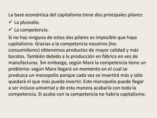 La base económica del capitalismo tiene dos principales pilares:
 La plusvalía.
 La competencia.
Si no hay ninguno de estos dos pilares es imposible que haya
capitalismo. Gracias a la competencia nosotros (los
consumidores) obtenemos productos de mayor calidad y más
baratos. También debido a la producción en fábrica en vez de
manufacturas. Sin embargo, según Marx la competencia tiene un
problema: según Marx llegará un momento en el cual se
produzca un monopolio porque cada vez se invertirá más y sólo
quedará el que más pueda invertir. Este monopolio puede llegar
a ser incluso universal y de esta manera acabaría con toda la
competencia. Si acaba con la competencia no habría capitalismo.
 