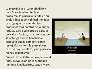 La plusvalía es el valor añadido y
para Marx también tenía un
problema: la plusvalía tiende en su
evolución a bajar y al final tiende a
cero (ya que para vender los
productos más baratos de lo que se
reduce, para que el precio baje, es
del valor añadido, para que aunque
se obtenga menos beneficio el
producto pueda competir con el
resto). Por tanto si la plusvalía es
cero no hay beneficio, y sin plusvalía
no hay capitalismo.
Cuando el capitalismo desaparece al
final, la evolución de la economía
tiende al igualitarismo, según Marx.
 
