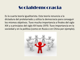 Socialdemocracia
Es la cuarta teoría igualitarista. Esta teoría renuncia a la
dictadura del proletariado y utiliza la democracia para conseguir
los mismos objetivos. Tuvo mucha importancia a finales del siglo
XIX y a principios del siglo XX hasta 1970. Tuvo importancia en la
sociedad y en la política (como en Rusia o en China por ejemplo).
 