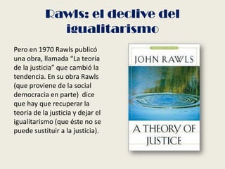 Rawls: el declive del
igualitarismo
Pero en 1970 Rawls publicó
una obra, llamada “La teoría
de la justicia” que cambió la
tendencia. En su obra Rawls
(que proviene de la social
democracia en parte) dice
que hay que recuperar la
teoría de la justicia y dejar el
igualitarismo (que éste no se
puede sustituir a la justicia).
 