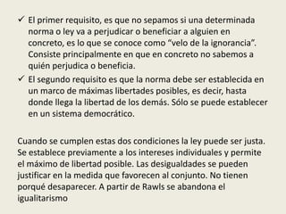  El primer requisito, es que no sepamos si una determinada
norma o ley va a perjudicar o beneficiar a alguien en
concreto, es lo que se conoce como “velo de la ignorancia”.
Consiste principalmente en que en concreto no sabemos a
quién perjudica o beneficia.
 El segundo requisito es que la norma debe ser establecida en
un marco de máximas libertades posibles, es decir, hasta
donde llega la libertad de los demás. Sólo se puede establecer
en un sistema democrático.
Cuando se cumplen estas dos condiciones la ley puede ser justa.
Se establece previamente a los intereses individuales y permite
el máximo de libertad posible. Las desigualdades se pueden
justificar en la medida que favorecen al conjunto. No tienen
porqué desaparecer. A partir de Rawls se abandona el
igualitarismo
 